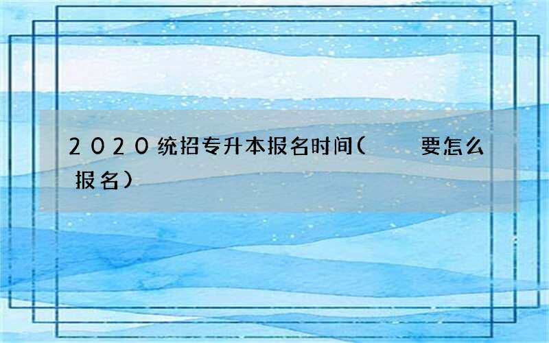 2020统招专升本报名时间(  要怎么报名)